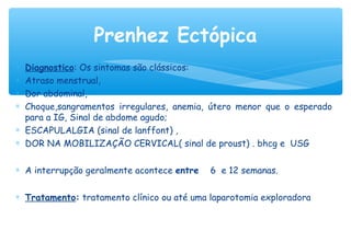 ∗ Diagnostico: Os sintomas são clássicos:
∗ Atraso menstrual,
∗ Dor abdominal,
∗ Choque,sangramentos irregulares, anemia, útero menor que o esperado
para a IG, Sinal de abdome agudo;
∗ ESCAPULALGIA (sinal de lanffont) ,
∗ DOR NA MOBILIZAÇÃO CERVICAL( sinal de proust) . bhcg e USG
∗ A interrupção geralmente acontece entre 6 e 12 semanas.
∗ Tratamento: tratamento clínico ou até uma laparotomia exploradora
Prenhez Ectópica
 