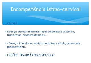 Incompetência istmo-cervical
∗ CAUSAS:
∗ Doenças crônicas maternas: lupus eritematoso sistêmico,
hipertensão, hipotireoidismo etc.
∗ - Doenças infecciosas: rubéola, hepatites, varicela, pneumonia,
pielonefrite etc.
∗ LESÕES TRAUMÁTICAS NO COLO.
 