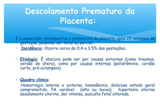 É a separação intempestiva e prematura da placenta após 22 semanas de
gestação, podendo ser total ou parcial.
∗  Incidência: Ocorre cerca de 0,4 a 3,5% das gestações.
∗ Etiologia: É obscura pode ser por causas externas (como traumas,
versão do útero), como por causas internas (polidrâminio, cordão
curto, pré-eclampsia).
∗ Quadro clinico:
Hemorragia interna e externa, hemoâminio, dolorosa estado geral
comprometido, PA variável (alta ou baixa), hipertonia uterina
abaulamento uterino, dor intensa, ausculta fetal alterada.
Descolamento Prematuro da
Placenta:
 