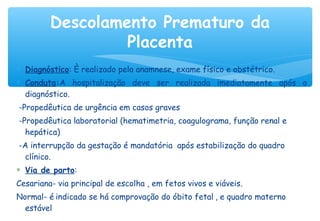 ∗ Diagnóstico: È realizado pela anamnese, exame físico e obstétrico.
∗ Conduta:A hospitalização deve ser realizada imediatamente após o
diagnóstico.
-Propedêutica de urgência em casos graves
-Propedêutica laboratorial (hematimetria, coagulograma, função renal e
hepática)
-A interrupção da gestação é mandatória após estabilização do quadro
clínico.
∗ Via de parto:
Cesariana- via principal de escolha , em fetos vivos e viáveis.
Normal- é indicado se há comprovação do óbito fetal , e quadro materno
estável
Descolamento Prematuro da
Placenta
 