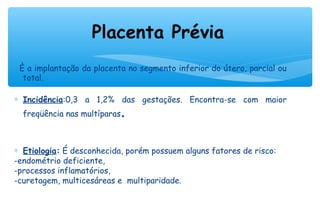 È a implantação da placenta no segmento inferior do útero, parcial ou
total.
∗ Incidência:0,3 a 1,2% das gestações. Encontra-se com maior
freqüência nas multíparas.
∗ Etiologia: É desconhecida, porém possuem alguns fatores de risco:
-endométrio deficiente,
-processos inflamatórios,
-curetagem, multicesáreas e multiparidade.
Placenta Prévia
 