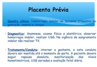 ∗ Quadro clínico: Hemorragia indolor no terceiro trimestre da
gestação, anemia e choque.
∗ Diagnostico: Anamnese, exame físico e obstétrico, observar
hemorragia indolor, realizar USG. Na vigência de sangramento
indolor não realizar TV.
∗ Tratamento/Conduta: internar a gestante, e esta conduta
devera ser mantida até o momento do parto. A paciente devera
seguir repouso absoluto, monitorização dos níveis
hematimetricos, USG seriadas e avaliação fetal diária.
Placenta Prévia
 