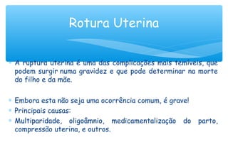 ∗ A ruptura uterina é uma das complicações mais temíveis, que
podem surgir numa gravidez e que pode determinar na morte
do filho e da mãe.
∗ Embora esta não seja uma ocorrência comum, é grave!
∗ Principais causas:
∗ Multiparidade, oligoâmnio, medicamentalização do parto,
compressão uterina, e outros.
Rotura Uterina
 