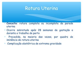 ∗ Conceito: rotura completa ou incompleta da parede
uterina
∗ Ocorre sobretudo após 28 semanas de gestação e
durante o trabalho de parto
∗ Precedido, na maioria das vezes, por quadro de
iminência de rotura uterina
∗ Complicação obstétrica de extrema gravidade
Rotura Uterina
 