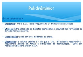 É o do volume de LA
∗ Incidência: 0.5 a 3.0%, mais freqüente no 3º trimestre da gestação
∗ Etiologia:Esta associada ao diabetes gestacional. e algumas mal formações do
sistema nervoso central.
∗ Classificação: pode ser leve, moderado ou grave.
∗ Diagnostico: o volume uterino é ↑ do que a IG, dificuldade respiratória ,
taquicardia, edema em MMII e dificuldade de deambulação. Deve ser
realizado USG para avaliar o ILA.
 
Polidrâminio:
 