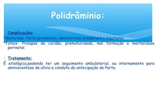 ∗ Complicações:
*Maternas- Parto prematuro, aminiorrexe prematura e hipotonia.
*Fetais- Prolapso de cordão, prematuridade, mal formação e mortalidade
perinatal.
∗ Tratamento:
É etiológico,podendo ter um seguimento ambulatorial, ou internamento para
aminiocentese de alívio e conduta de antecipação do Parto.
 
Polidrâminio:
 