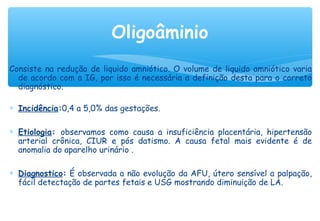 Consiste na redução de liquido amniótico. O volume de liquido amniótico varia
de acordo com a IG, por isso é necessária a definição desta para o correto
diagnóstico.
∗ Incidência:0,4 a 5,0% das gestações.
∗ Etiologia: observamos como causa a insuficiência placentária, hipertensão
arterial crônica, CIUR e pós datismo. A causa fetal mais evidente é de
anomalia do aparelho urinário .
∗ Diagnostico: É observada a não evolução da AFU, útero sensível a palpação,
fácil detectação de partes fetais e USG mostrando diminuição de LA.
Oligoâminio
 