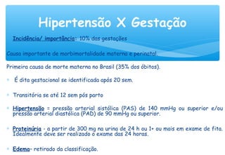 ∗ Incidência/ importância: 10% das gestações
Causa importante de morbimortalidade materna e perinatal.
Primeira causa de morte materna no Brasil (35% dos óbitos).
∗ É dita gestacional se identificada após 20 sem.
∗ Transitória se até 12 sem pós parto
∗ Hipertensão = pressão arterial sistólica (PAS) de 140 mmHg ou superior e/ou
pressão arterial diastólica (PAD) de 90 mmHg ou superior.
∗ Proteinúria - a partir de 300 mg na urina de 24 h ou 1+ ou mais em exame de fita.
Idealmente deve ser realizado o exame das 24 horas.
∗ Edema– retirado da classificação.
Hipertensão X Gestação
 
