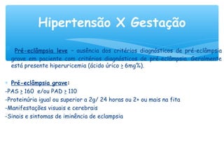 ∗ Pré-eclâmpsia leve – ausência dos critérios diagnósticos de pré-eclâmpsia
grave em paciente com critérios diagnósticos de pré-eclâmpsia. Geralmente
está presente hiperuricemia (ácido úrico > 6mg%).
∗ Pré-eclâmpsia grave:
-PAS > 160 e/ou PAD > 110
-Proteinúria igual ou superior a 2g/ 24 horas ou 2+ ou mais na fita
-Manifestações visuais e cerebrais
-Sinais e sintomas de iminência de eclampsia
Hipertensão X Gestação
 