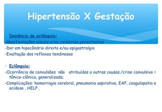 ∗ Iminência de eclâmpsia:
-Manifestações visuais e/ou cerebrais persistentes
-Dor em hipocôndrio direito e/ou epigastralgia
-Exaltação dos reflexos tendinosos
∗ Eclâmpsia:
-Ocorrência de convulsões não atribuídas a outras causas./crise convulsiva =
tônico-clônica, generalizada;
-Complicações: hemorragia cerebral, pneumonia aspirativa, EAP, coagulopatia e
acidose , HELP .
Hipertensão X Gestação
 