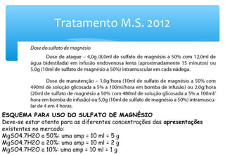 Tratamento M.S. 2012
ESQUEMA PARA USO DO SULFATO DE MAGNÉSIO
Deve-se estar atento para as diferentes concentrações das apresentações
existentes no mercado:
MgSO4.7H2O a 50%: uma amp = 10 ml = 5 g
MgSO4.7H2O a 20%: uma amp = 10 ml = 2 g
MgSO4.7H2O a 10%: uma amp = 10 ml = 1 g
 