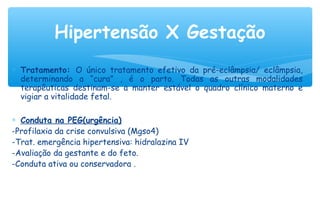 ∗ Tratamento: O único tratamento efetivo da pré-eclâmpsia/ eclâmpsia,
determinando a “cura” , é o parto. Todas as outras modalidades
terapêuticas destinam-se a manter estável o quadro clínico materno e
vigiar a vitalidade fetal.
∗ Conduta na PEG(urgência)
-Profilaxia da crise convulsiva (Mgso4)
-Trat. emergência hipertensiva: hidralazina IV
-Avaliação da gestante e do feto.
-Conduta ativa ou conservadora .
Hipertensão X Gestação
 