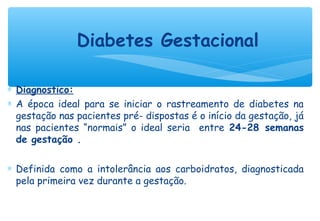 ∗ Diagnostico:
∗ A época ideal para se iniciar o rastreamento de diabetes na
gestação nas pacientes pré- dispostas é o início da gestação, já
nas pacientes “normais” o ideal seria entre 24-28 semanas
de gestação .
∗ Definida como a intolerância aos carboidratos, diagnosticada
pela primeira vez durante a gestação.
Diabetes Gestacional
 