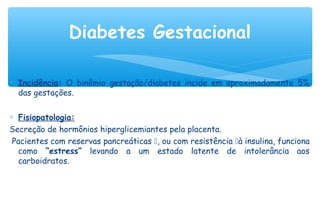 ∗ Incidência: O binômio gestação/diabetes incide em aproximadamente 5%
das gestações.
∗ Fisiopatologia:
Secreção de hormônios hiperglicemiantes pela placenta.
Pacientes com reservas pancreáticas , ou com resistência à insulina, funciona
como “estress” levando a um estado latente de intolerância aos
carboidratos.
Diabetes Gestacional
 