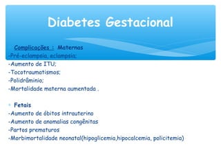 ∗ Complicações : Maternas
-Pré-eclampsia, eclampsia;
-Aumento de ITU;
-Tocotraumatismos;
-Polidrâminio;
-Mortalidade materna aumentada .
∗ Fetais
-Aumento de óbitos intrauterino
-Aumento de anomalias congênitas
-Partos prematuros
-Morbimortalidade neonatal(hipoglicemia,hipocalcemia, policitemia)
Diabetes Gestacional
 