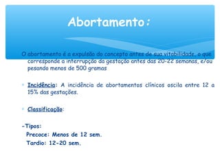 O abortamento é a expulsão do concepto antes de sua vitabilidade, o que
corresponde a interrupção da gestação antes das 20-22 semanas, e/ou
pesando menos de 500 gramas
∗ Incidência: A incidência de abortamentos clínicos oscila entre 12 a
15% das gestações.
∗ Classificação:
-Tipos:
Precoce: Menos de 12 sem.
Tardio: 12-20 sem.
Abortamento:
 