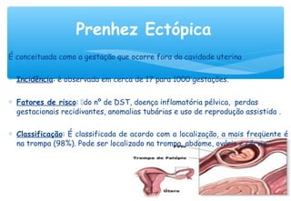 É conceituada como a gestação que ocorre fora da cavidade uterina
∗ Incidência: è observada em cerca de 17 para 1000 gestações. 
∗ Fatores de risco: do nº de DST, doença inflamatória pélvica, perdas
gestacionais recidivantes, anomalias tubárias e uso de reprodução assistida .
∗ Classificação: É classificada de acordo com a localização, a mais freqüente é
na trompa (98%). Pode ser localizado na trompa, abdome, ovário e cérvix.
Prenhez Ectópica
 