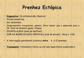 Prenhez Ectópica
• Diagnostico: Os sintomas são clássicos:
• Atraso menstrual,
• Dor abdominal,
• Sangramentos irregulares, anemia, útero menor que o esperado para a
IG, Sinal de abdome agudo; Choque.
• ESCAPULALGIA (sinal de lanffont) ,
• DOR NA MOBILIZAÇÃO CERVICAL( sinal de proust) . bhcg e USG
• A interrupção geralmente acontece entre 6 e 12 semanas.
• Tratamento: tratamento clínico ou até uma laparotomia exploradora
 