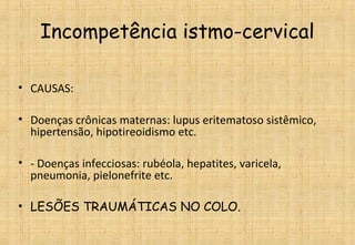 Incompetência istmo-cervical
• CAUSAS:
• Doenças crônicas maternas: lupus eritematoso sistêmico,
hipertensão, hipotireoidismo etc.
• - Doenças infecciosas: rubéola, hepatites, varicela,
pneumonia, pielonefrite etc.
• LESÕES TRAUMÁTICAS NO COLO.
 