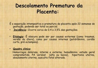 Descolamento Prematuro da
Placenta:
É a separação intempestiva e prematura da placenta após 22 semanas de
gestação, podendo ser total ou parcial.
•  Incidência: Ocorre cerca de 0,4 a 3,5% das gestações.
• Etiologia: É obscura pode ser por causas externas (como traumas,
versão do útero), como por causas internas (polidrâminio, cordão
curto, pré-eclampsia).
• Quadro clinico:
Hemorragia dolorosa, interna e externa, hemoâminio, estado geral
comprometido, PA variável (alta ou baixa), hipertonia uterina,
abaulamento uterino, ausculta fetal alterada.
 