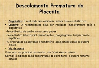 Descolamento Prematuro da
Placenta
• Diagnóstico: É realizado pela anamnese, exame físico e obstétrico.
• Conduta: A hospitalização deve ser realizada imediatamente após o
diagnóstico.
-Propedêutica de urgência em casos graves
-Propedêutica laboratorial (hematimetria, coagulograma, função renal e
hepática)
-A interrupção da gestação é mandatória após estabilização do quadro
clínico.
• Via de parto:
Cesariana- via principal de escolha , em fetos vivos e viáveis.
Normal- é indicado se há comprovação do óbito fetal , e quadro materno
estável
 