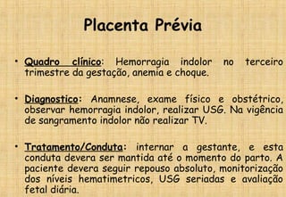 Placenta Prévia
• Quadro clínico: Hemorragia indolor no terceiro
trimestre da gestação, anemia e choque.
• Diagnostico: Anamnese, exame físico e obstétrico,
observar hemorragia indolor, realizar USG. Na vigência
de sangramento indolor não realizar TV.
• Tratamento/Conduta: internar a gestante, e esta
conduta devera ser mantida até o momento do parto. A
paciente devera seguir repouso absoluto, monitorização
dos níveis hematimetricos, USG seriadas e avaliação
fetal diária.
 