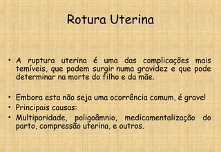 Rotura Uterina
• A ruptura uterina é uma das complicações mais
temíveis, que podem surgir numa gravidez e que pode
determinar na morte do filho e da mãe.
• Embora esta não seja uma ocorrência comum, é grave!
• Principais causas:
• Multiparidade, poligoâmnio, medicamentalização do
parto, compressão uterina, e outros.
 