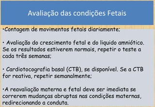 Avaliação das condições Fetais
•Contagem de movimentos fetais diariamente;
• Avaliação do crescimento fetal e do liquido amniótico.
Se os resultados estiverem normais, repetir o teste a
cada três semanas;
• Cardiotocografia basal (CTB), se disponível. Se a CTB
for reativa, repetir semanalmente;
•A reavaliação materna e fetal deve ser imediata se
correrem mudanças abruptas nas condições maternas,
redirecionando a conduta.
 