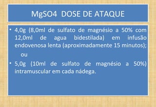 MgSO4 DOSE DE ATAQUEMgSO4 DOSE DE ATAQUE
• 4,0g (8,0ml de sulfato de magnésio a 50% com
12,0ml de agua bidestilada) em infusão
endovenosa lenta (aproximadamente 15 minutos);
ou
• 5,0g (10ml de sulfato de magnésio a 50%)
intramuscular em cada nádega.
• 4,0g (8,0ml de sulfato de magnésio a 50% com
12,0ml de agua bidestilada) em infusão
endovenosa lenta (aproximadamente 15 minutos);
ou
• 5,0g (10ml de sulfato de magnésio a 50%)
intramuscular em cada nádega.
 