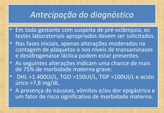 Antecipação do diagnósticoAntecipação do diagnóstico
• Em toda gestante com suspeita de pré-eclâmpsia, os
testes laboratoriais apropriados devem ser solicitados.
• Nas fases iniciais, apenas alterações moderadas na
contagem de plaquetas e nos níveis de transaminases
e desidrogenasse láctica podem estar presentes.
• As seguintes alterações indicam uma chance de mais
de 75% de morbidade materna grave:
• DHL >1.400UI/L, TGO >150UI/L, TGP >100UI/L e acido
úrico >7,8 mg/dL.
• A presença de náuseas, vômitos e/ou dor epigástrica e
um fator de risco significativo de morbidade materna.
• Em toda gestante com suspeita de pré-eclâmpsia, os
testes laboratoriais apropriados devem ser solicitados.
• Nas fases iniciais, apenas alterações moderadas na
contagem de plaquetas e nos níveis de transaminases
e desidrogenasse láctica podem estar presentes.
• As seguintes alterações indicam uma chance de mais
de 75% de morbidade materna grave:
• DHL >1.400UI/L, TGO >150UI/L, TGP >100UI/L e acido
úrico >7,8 mg/dL.
• A presença de náuseas, vômitos e/ou dor epigástrica e
um fator de risco significativo de morbidade materna.
 