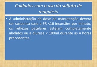 Cuidados com o uso do sulfato de
magnésio
Cuidados com o uso do sulfato de
magnésio
• A administração da dose de manutenção devera
ser suspensa caso a FR <16 incursões por minuto,
os reflexos patelares estejam completamente
abolidos ou a diurese < 100ml durante as 4 horas
precedentes.
• A administração da dose de manutenção devera
ser suspensa caso a FR <16 incursões por minuto,
os reflexos patelares estejam completamente
abolidos ou a diurese < 100ml durante as 4 horas
precedentes.
 