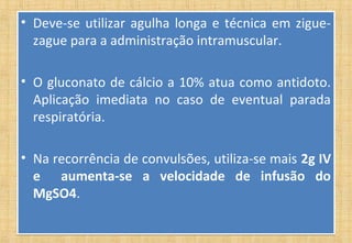• Deve-se utilizar agulha longa e técnica em zigue-
zague para a administração intramuscular.
• O gluconato de cálcio a 10% atua como antidoto.
Aplicação imediata no caso de eventual parada
respiratória.
• Na recorrência de convulsões, utiliza-se mais 2g IV
e aumenta-se a velocidade de infusão do
MgSO4.
• Deve-se utilizar agulha longa e técnica em zigue-
zague para a administração intramuscular.
• O gluconato de cálcio a 10% atua como antidoto.
Aplicação imediata no caso de eventual parada
respiratória.
• Na recorrência de convulsões, utiliza-se mais 2g IV
e aumenta-se a velocidade de infusão do
MgSO4.
 