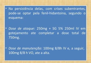 • Na persistência delas, com crises subentrantes,
pode-se optar pela fenil-hidantoina, segundo o
esquema:
• Dose de ataque: 250mg + SG 5% 250ml IV em
gotejamento ate completar a dose total de
750mg.
• Dose de manutenção: 100mg 8/8h IV e, a seguir,
100mg 8/8 h VO, ate a alta.
• Na persistência delas, com crises subentrantes,
pode-se optar pela fenil-hidantoina, segundo o
esquema:
• Dose de ataque: 250mg + SG 5% 250ml IV em
gotejamento ate completar a dose total de
750mg.
• Dose de manutenção: 100mg 8/8h IV e, a seguir,
100mg 8/8 h VO, ate a alta.
 