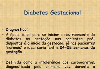 • Diagnostico:
• A época ideal para se iniciar o rastreamento de
diabetes na gestação nas pacientes pré-
dispostas é o início da gestação, já nas pacientes
“normais” o ideal seria entre 24-28 semanas de
gestação .
• Definida como a intolerância aos carboidratos,
diagnosticada pela primeira vez durante a
Diabetes Gestacional
 