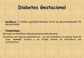 Diabetes Gestacional
• Incidência: O binômio gestação/diabetes incide em aproximadamente 5%
das gestações.
• Fisiopatologia:
Secreção de hormônios hiperglicemiantes pela placenta.
Pacientes com reservas pancreáticas , ou com resistência à insulina, funciona
como “estress” levando a um estado latente de intolerância aos
carboidratos.
 