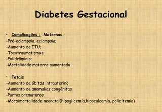 Diabetes Gestacional
• Complicações : Maternas
-Pré-eclampsia, eclampsia;
-Aumento de ITU;
-Tocotraumatismos;
-Polidrâminio;
-Mortalidade materna aumentada .
• Fetais
-Aumento de óbitos intrauterino
-Aumento de anomalias congênitas
-Partos prematuros
-Morbimortalidade neonatal(hipoglicemia,hipocalcemia, policitemia)
 