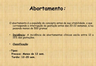 Abortamento:
O abortamento é a expulsão do concepto antes de sua vitabilidade, o que
corresponde a interrupção da gestação antes das 20-22 semanas, e/ou
pesando menos de 500 gramas
• Incidência: A incidência de abortamentos clínicos oscila entre 12 a
15% das gestações.
• Classificação:
-Tipos:
Precoce: Menos de 12 sem.
Tardio: 12-20 sem.
 