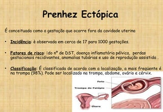 Prenhez Ectópica
É conceituada como a gestação que ocorre fora da cavidade uterina
• Incidência: è observada em cerca de 17 para 1000 gestações. 
• Fatores de risco: do nº de DST, doença inflamatória pélvica, perdas
gestacionais recidivantes, anomalias tubárias e uso de reprodução assistida .
• Classificação: É classificada de acordo com a localização, a mais freqüente é
na trompa (98%). Pode ser localizado na trompa, abdome, ovário e cérvix.
 