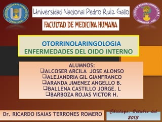 OTORRINOLARINGOLOGIA
ENFERMEDADES DEL OIDO INTERNO
ALUMNOS:
ALCOSER ARCILA JOSE ALONSO
ALEJANDRIA GIL GIANFRANCO
ARANDA JIMENEZ ANGELLO B.
BALLENA CASTILLO JORGE. L
BARBOZA ROJAS VICTOR H.
Dr. RICARDO ISAIAS TERRONES ROMERO

Chiclayo, Octubre del
2013

 
