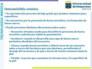 Osteomielitis crónica
Es una infección presente de bajo grado que produce síntomas poco
específicos.
Se caracteriza por la presencia de hueso necrótico y la formación de
hueso nuevo.
Puede presentar distintas alteraciones tales como:
o Secuestro: término usado para describir la presencia de hueso
necrótico rodeado por tejido de granulación.
o Involucro: cuando se desarrolla una capa de hueso nuevo
perióstico alrededor del secuestro.
o Cloaca: cuando hueso necrótico y debris óseos de un secuestro
salen a través del involucro por una abertura, permitiendo el
drenaje del secuestro y de pus a través de tractos sinuosos hacia la
piel
o Fistula : trayecto que comunica el estroma óseo y la superficie de
la piel
 