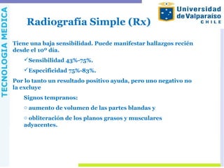 Radiografía Simple (Rx)
Tiene una baja sensibilidad. Puede manifestar hallazgos recién
desde el 10º día.
Sensibilidad 43%-75%.
Especificidad 75%-83%.
Por lo tanto un resultado positivo ayuda, pero uno negativo no
la excluye
Signos tempranos:
o aumento de volumen de las partes blandas y
o obliteración de los planos grasos y musculares
adyacentes.
 