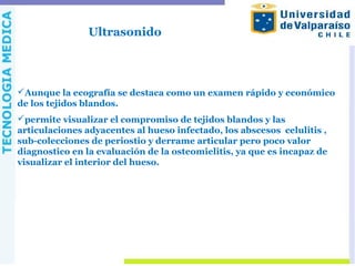 Ultrasonido
Aunque la ecografía se destaca como un examen rápido y económico
de los tejidos blandos.
permite visualizar el compromiso de tejidos blandos y las
articulaciones adyacentes al hueso infectado, los abscesos celulitis ,
sub-colecciones de periostio y derrame articular pero poco valor
diagnostico en la evaluación de la osteomielitis, ya que es incapaz de
visualizar el interior del hueso.
 