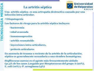 La artritis séptica
Una artritis séptica es una artropatía destructiva causada por una
infección intra-articular.
Etiopatogenia
Los factores de riesgo para la artritis séptica incluyen:
obacteremia
oedad avanzada
oinmunosupresión
oartritis reumatoide
oinyecciones intra-articulares,
oprótesis articulares
En ausencia de trauma o reciente de la artritis de la articulación,
séptico es generalmente secundaria a una siembra hematógena.
Stafilococus aureus es el agente más frecuentemente aislado
(31,3% de los casos ),seguido por Streptococcus del grupo A (20%),
E. coli (10%) y P. aeruginosa (4%)
 