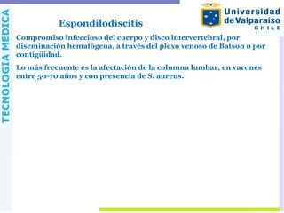 Espondilodiscitis
Compromiso infeccioso del cuerpo y disco intervertebral, por
diseminación hematógena, a través del plexo venoso de Batson o por
contigüidad.
Lo más frecuente es la afectación de la columna lumbar, en varones
entre 50-70 años y con presencia de S. aureus.
 