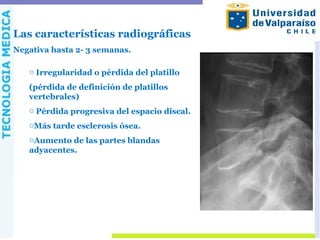 Las características radiográficas
Negativa hasta 2- 3 semanas.
o Irregularidad o pérdida del platillo
(pérdida de definición de platillos
vertebrales)
o Pérdida progresiva del espacio discal.
oMás tarde esclerosis ósea.
oAumento de las partes blandas
adyacentes.
 