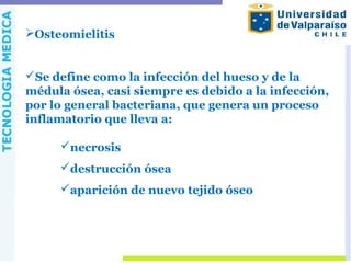 Osteomielitis
Se define como la infección del hueso y de la
médula ósea, casi siempre es debido a la infección,
por lo general bacteriana, que genera un proceso
inflamatorio que lleva a:
necrosis
destrucción ósea
aparición de nuevo tejido óseo
 
