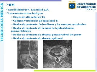 RM
Sensibilidad 96%. Exactitud 94%
Las características incluyen
o Discos de alta señal en T2
o Cuerpos vertebrales de baja señal T1
o Realce de contraste de los discos y los cuerpos vertebrales
o Realce de contraste de la masa de tejidos blandos
paravertebrales
o Realce de contraste de absceso paravertebral del psoas
o Realce de contraste de absceso epidural
 
