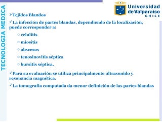 Tejidos Blandos
La infección de partes blandas, dependiendo de la localización,
puede corresponder a:
o celulitis
o miositis
o abscesos
o tenosinovitis séptica
o bursitis séptica.
Para su evaluación se utiliza principalmente ultrasonido y
resonancia magnética.
La tomografía computada da menor definición de las partes blandas
 