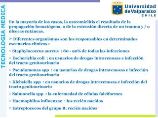 En la mayoría de los casos, la osteomielitis el resultado de la
propagación hematógena, o de la extensión directa de un trauma y / o
úlceras cutáneas.
 Diferentes organismos son los responsables en determinados
escenarios clínicos :
o Staphylococcus aureus : 80 - 90% de todas las infecciones
o Escherichia coli : en usuarios de drogas intravenosas e infección
del tracto genitourinario
o Pseudomonas spp : en usuarios de drogas intravenosas e infección
del tracto genitourinario
o Klebsiella spp : en usuarios de drogas intravenosas e infección del
tracto genitourinario
o Salmonella spp : la enfermedad de células falciformes
o Haemophilus influenzae : los recién nacidos
o Estreptococos del grupo B: recién nacidos
 