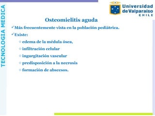 Osteomielitis aguda
Más frecuentemente vista en la población pediátrica.
Existe:
o edema de la médula ósea,
o infiltración celular
o ingurgitación vascular
o predisposición a la necrosis
o formación de abscesos.
 
